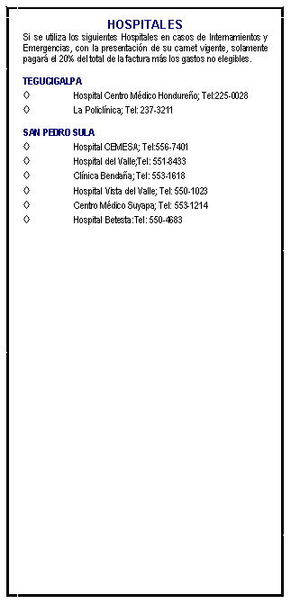 Cuadro de texto: HOSPITALESSi se utiliza los siguientes Hospitales en casos de Internamientos y Emergencias, con la presentacin de su carnet vigente, solamente pagar el 20% del total de la factura ms los gastos no elegibles. TEGUCIGALPAHospital Centro Mdico Hondureo; Tel:225-0028La Policlnica; Tel: 237-3211 SAN PEDRO SULAHospital CEMESA; Tel:556-7401Hospital del Valle;Tel: 551-8433Clnica Bendaa; Tel: 553-1618Hospital Vista del Valle; Tel: 550-1023Centro Mdico Suyapa; Tel: 553-1214Hospital Betesta:Tel: 550-4683