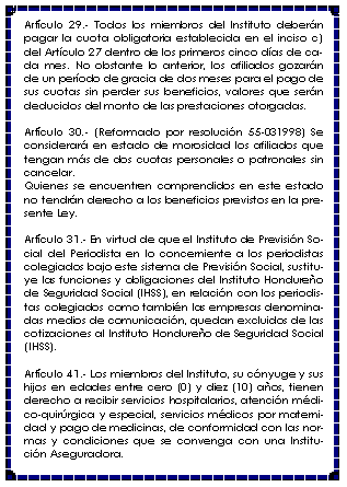 Cuadro de texto: Artculo 29.- Todos los miembros del Instituto debern pagar la cuota obligatoria establecida en el inciso c) del Artculo 27 dentro de los primeros cinco das de cada mes. No obstante lo anterior, los afiliados gozarn de un perodo de gracia de dos meses para el pago de sus cuotas sin perder sus beneficios, valores que sern deducidos del monto de las prestaciones otorgadas.Artculo 30.- (Reformado por resolucin 55-031998) Se considerar en estado de morosidad los afiliados que tengan ms de dos cuotas personales o patronales sin cancelar.Quienes se encuentren comprendidos en este estado no tendrn derecho a los beneficios previstos en la presente Ley.Artculo 31.- En virtud de que el Instituto de Previsin Social del Periodista en lo concerniente a los periodistas colegiados bajo este sistema de Previsin Social, sustituye las funciones y obligaciones del Instituto Hondureo de Seguridad Social (IHSS), en relacin con los periodistas colegiados como tambin las empresas denominadas medios de comunicacin, quedan excluidos de las cotizaciones al Instituto Hondureo de Seguridad Social (IHSS).Artculo 41.- Los miembros del Instituto, su cnyuge y sus hijos en edades entre cero (0) y diez (10) aos, tienen derecho a recibir servicios hospitalarios, atencin mdico-quirrgica y especial, servicios mdicos por maternidad y pago de medicinas, de conformidad con las normas y condiciones que se convenga con una Institucin Aseguradora.