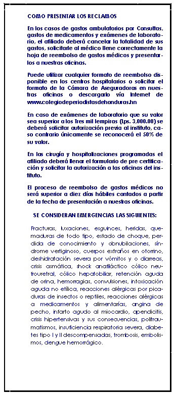 Cuadro de texto: COMO PRESENTAR LOS RECLAMOSEn los casos de gastos ambulatorios por Consultas, gastos de medicamentos y exmenes de laboratorio, el afiliado deber cancelar la totalidad de sus gastos, solicitarle al mdico llene correctamente la hoja de reembolso de gastos mdicos y presentarlos a nuestras oficinas. Puede utilizar cualquier formato de reembolso disponible en los centros hospitalarios o solicitar el formato de la Cmara de Aseguradoras en nuestras oficinas o descargarlo va Internet de www.colegiodeperiodistasdehonduras.hn En caso de exmenes de laboratorio que su valor sea superior a los Tres mil lempiras (Lps. 3,000.00) se deber solicitar autorizacin previa al instituto, caso contrario nicamente se reconocer el 50% de su valor.En las ciruga y hospitalizaciones programadas el afiliado deber llenar el formulario de pre certificacin y solicitar la autorizacin a las oficinas del instituto.El proceso de reembolso de gastos mdicos no ser superior a diez das hbiles contados a partir de la fecha de presentacin a nuestras oficinas.SE CONSIDERAN EMERGENCIAS LAS SIGUIENTES:Fracturas, luxaciones, esguinces, heridas, quemaduras de todo tipo, estado de choque, perdida de conocimiento y obnubilaciones, sndrome vertiginoso, cuerpos extraos en otorrino, deshidratacin severa por vmitos y o diarreas, crisis asmtica, shock anafilctico clico neufrouretral, clico hepatobiliar, retencin aguda de orina, hemorragias, convulsiones, intoxicacin aguda no etlica, reacciones alrgicas por picaduras de insectos o reptiles, reacciones alrgicas a medicamentos y alimentaras, angina de pecho, infarto agudo al miocardio, apendicitis, crisis hipertensivas y sus consecuencias, politraumatismos, insuficiencia respiratoria severa, diabetes tipo I y II descompensadas, trombosis, embolismos, dengue hemorrgico.